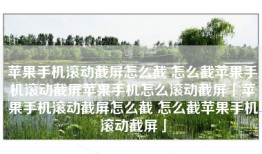 苹果手机滚动截屏怎么截 怎么截苹果手机滚动截屏苹果手机怎么滚动截屏「苹果手机滚动截屏怎么截 怎么截苹果手机滚动截屏」