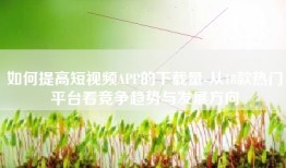 如何提高短视频APP的下载量-从18款热门平台看竞争趋势与发展方向