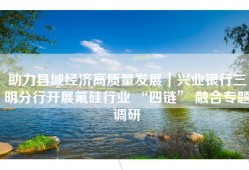 助力县域经济高质量发展｜兴业银行三明分行开展氟硅行业 “四链” 融合专题调研