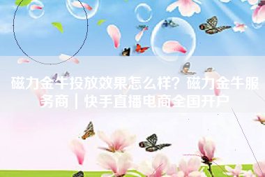 磁力金牛投放效果怎么样？磁力金牛服务商｜快手直播电商全国开户