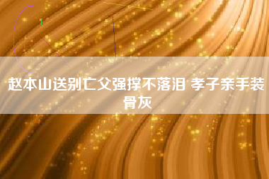 赵本山送别亡父强撑不落泪 孝子亲手装骨灰