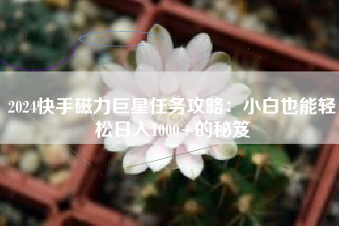 2024快手磁力巨星任务攻略：小白也能轻松日入1000+的秘笈
