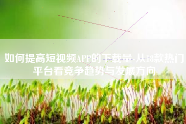 如何提高短视频APP的下载量-从18款热门平台看竞争趋势与发展方向