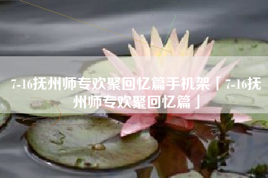 7-16抚州师专欢聚回忆篇手机架「7-16抚州师专欢聚回忆篇」